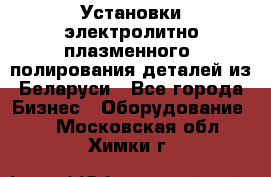 Установки электролитно-плазменного  полирования деталей из Беларуси - Все города Бизнес » Оборудование   . Московская обл.,Химки г.